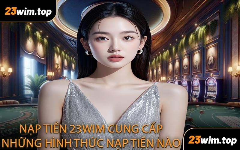 Nạp tiền 23WIM cung cấp những hình thức nạp tiền nào